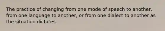 The practice of changing from one mode of speech to another, from one language to another, or from one dialect to another as the situation dictates.