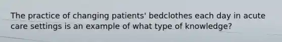 The practice of changing patients' bedclothes each day in acute care settings is an example of what type of knowledge?