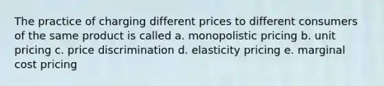 The practice of charging different prices to different consumers of the same product is called a. monopolistic pricing b. unit pricing c. price discrimination d. elasticity pricing e. marginal cost pricing