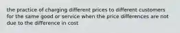 the practice of charging different prices to different customers for the same good or service when the price differences are not due to the difference in cost