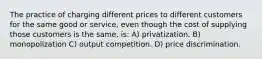 The practice of charging different prices to different customers for the same good or service, even though the cost of supplying those customers is the same, is: A) privatization. B) monopolization C) output competition. D) price discrimination.