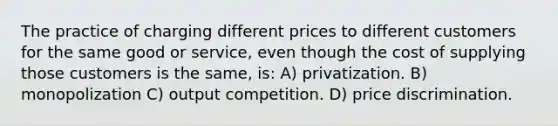 The practice of charging different prices to different customers for the same good or service, even though the cost of supplying those customers is the same, is: A) privatization. B) monopolization C) output competition. D) price discrimination.