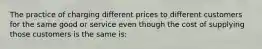 The practice of charging different prices to different customers for the same good or service even though the cost of supplying those customers is the same is: