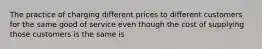 The practice of charging different prices to different customers for the same good of service even though the cost of supplying those customers is the same is