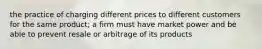 the practice of charging different prices to different customers for the same product; a firm must have market power and be able to prevent resale or arbitrage of its products