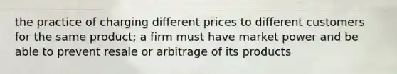 the practice of charging different prices to different customers for the same product; a firm must have market power and be able to prevent resale or arbitrage of its products