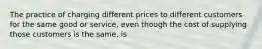 The practice of charging different prices to different customers for the same good or service, even though the cost of supplying those customers is the same, is