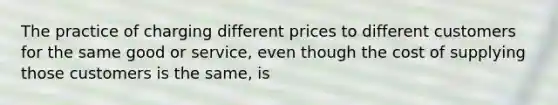 The practice of charging different prices to different customers for the same good or service, even though the cost of supplying those customers is the same, is