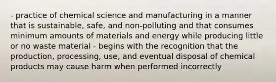 - practice of chemical science and manufacturing in a manner that is sustainable, safe, and non-polluting and that consumes minimum amounts of materials and energy while producing little or no waste material - begins with the recognition that the production, processing, use, and eventual disposal of chemical products may cause harm when performed incorrectly