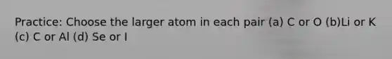 Practice: Choose the larger atom in each pair (a) C or O (b)Li or K (c) C or Al (d) Se or I