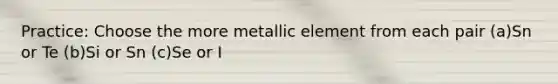 Practice: Choose the more metallic element from each pair (a)Sn or Te (b)Si or Sn (c)Se or I