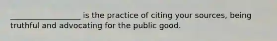 __________________ is the practice of citing your sources, being truthful and advocating for the public good.