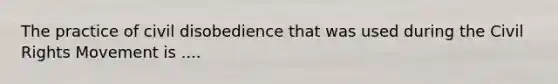 The practice of civil disobedience that was used during the Civil Rights Movement is ....