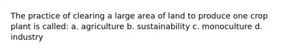 The practice of clearing a large area of land to produce one crop plant is called: a. agriculture b. sustainability c. monoculture d. industry