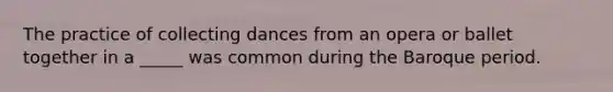 The practice of collecting dances from an opera or ballet together in a _____ was common during the Baroque period.