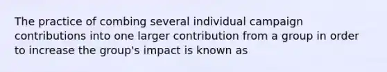 The practice of combing several individual campaign contributions into one larger contribution from a group in order to increase the group's impact is known as