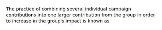 The practice of combining several individual campaign contributions into one larger contribution from the group in order to increase in the group's impact is known as