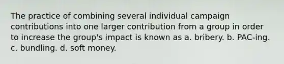 The practice of combining several individual campaign contributions into one larger contribution from a group in order to increase the group's impact is known as a. bribery. b. PAC-ing. c. bundling. d. soft money.