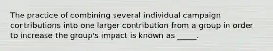 The practice of combining several individual campaign contributions into one larger contribution from a group in order to increase the group's impact is known as _____.