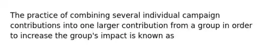 The practice of combining several individual campaign contributions into one larger contribution from a group in order to increase the group's impact is known as