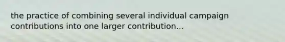 the practice of combining several individual campaign contributions into one larger contribution...