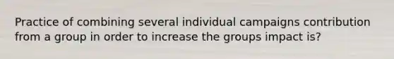 Practice of combining several individual campaigns contribution from a group in order to increase the groups impact is?