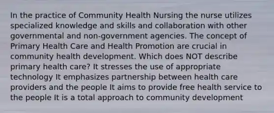 In the practice of Community Health Nursing the nurse utilizes specialized knowledge and skills and collaboration with other governmental and non-government agencies. The concept of Primary Health Care and Health Promotion are crucial in community health development. Which does NOT describe primary health care? It stresses the use of appropriate technology It emphasizes partnership between health care providers and the people It aims to provide free health service to the people It is a total approach to community development