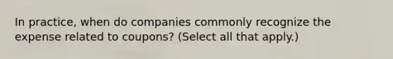 In practice, when do companies commonly recognize the expense related to coupons? (Select all that apply.)