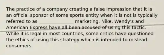 The practice of a company creating a false impression that it is an official sponsor of some sports entity when it is not is typically referred to as _______________ marketing. Nike, Wendy's and American Express have all been accused of using this tactic. While it is legal in most countries, some critics have questioned the ethics of using this strategy which is intended to mislead consumers.