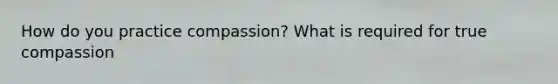 How do you practice compassion? What is required for true compassion