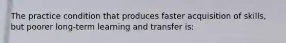 The practice condition that produces faster acquisition of skills, but poorer long-term learning and transfer is: