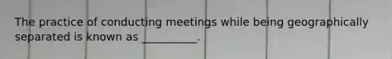 The practice of conducting meetings while being geographically separated is known as __________.