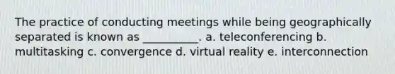 The practice of conducting meetings while being geographically separated is known as __________. a. teleconferencing b. multitasking c. convergence d. virtual reality e. interconnection