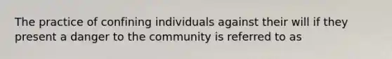 The practice of confining individuals against their will if they present a danger to the community is referred to as