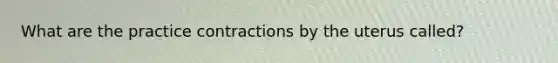 What are the practice contractions by the uterus called?