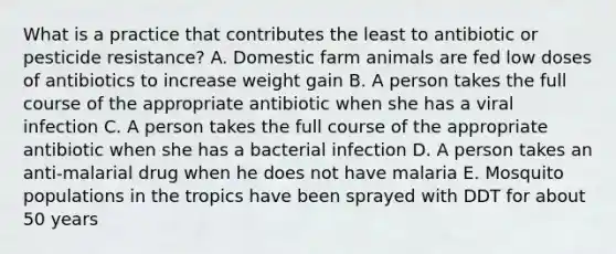 What is a practice that contributes the least to antibiotic or pesticide resistance? A. Domestic farm animals are fed low doses of antibiotics to increase weight gain B. A person takes the full course of the appropriate antibiotic when she has a viral infection C. A person takes the full course of the appropriate antibiotic when she has a bacterial infection D. A person takes an anti-malarial drug when he does not have malaria E. Mosquito populations in the tropics have been sprayed with DDT for about 50 years