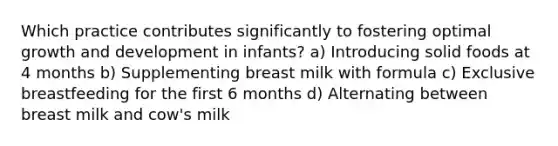 Which practice contributes significantly to fostering optimal growth and development in infants? a) Introducing solid foods at 4 months b) Supplementing breast milk with formula c) Exclusive breastfeeding for the first 6 months d) Alternating between breast milk and cow's milk