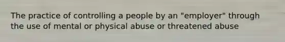 The practice of controlling a people by an "employer" through the use of mental or physical abuse or threatened abuse