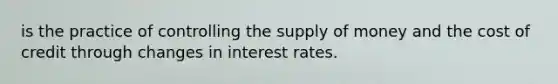 is the practice of controlling the supply of money and the cost of credit through changes in interest rates.