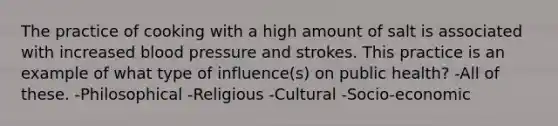 The practice of cooking with a high amount of salt is associated with increased blood pressure and strokes. This practice is an example of what type of influence(s) on public health? -All of these. -Philosophical -Religious -Cultural -Socio-economic