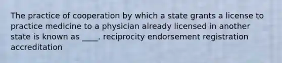 The practice of cooperation by which a state grants a license to practice medicine to a physician already licensed in another state is known as ____. reciprocity endorsement registration accreditation