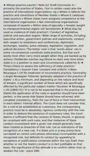 ♦ Whose practice counts? ⁄ Note ILC Draft Conclusion 4: ⁄ primarily the practice of States, ⁄ but in certain cases also the practice of international organisations, eg ν Where it reflects the practice and convictions of Member States ν Where it catalyses state practice ν Where states have assigned competence to the international organisation ν Not international organisations composed of experts ν Within area of specialty ν Greater weight to intergovernmental organs not Secretariats ♦ What may be used as evidence of state practice? ⁄ Conduct of legislative, judicial and executive organs ⁄ Wide range of activities, including executive action, government policies and statements, conduct with respect to resolutions and conferences, diplomatic exchanges, treaties, press releases, legislation, regulation, and judicial decisions ⁄ The better view is that 'words alone' can in some circumstances constitute state practice, but that such words most often carry more weight when they are backed up by actions ⁄ Deliberate inaction (eg failure to react over time when state is in a position to react and circumstances called for it) ♦ Three criteria to assess the sufficiency of state practice ⁄ Consistency ν Asylum Case 'constant and uniform' ν Note Nicaragua v US for treatment of inconsistent practice ⁄ Generality ν Anglo Norwegian Fisheries 'generally adopted in the practice of states' ν At a minimum, and depending on the nature and level of dissent, a significant number of those which are specifically affected by the particular subject matter ⁄ Duration ♦ Nicaragua v US [1984] ICJ ⁄ 'It is not to be expected that in the practice of States the application of the rules in question should have been perfect, in the sense that States should have refrained, with complete consistency, from the use of force or from intervention in each others' internal affairs. The Court does not consider that, for a rule to be established as customary, the corresponding practice must be in absolutely rigorous conformity with the rule. In order to deduce the existence of customary rules, the Court deems it sufficient that the conduct of States should, in general, be consistent with such rules, and that instances of State conduct inconsistent with a given rule should generally have been treated as breaches of that rule, not as indications of the recognition of a new rule. If a State acts in a way prima facie (accepted as correct until proven otherwise) incompatible with a recognized rule, but defends its conduct by appealing to exceptions or justifications contained within the rule itself, then whether or not the State's conduct is in fact justifiable on that basis, the significance of the attitude is to confirm rather than to weaken the rule.' (para 186)