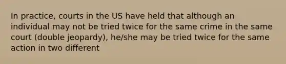 In practice, courts in the US have held that although an individual may not be tried twice for the same crime in the same court (double jeopardy), he/she may be tried twice for the same action in two different