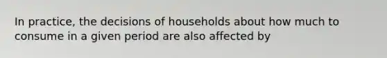 In practice, the decisions of households about how much to consume in a given period are also affected by