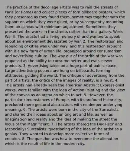 The practice of the decollage artists was to raid the streets of Paris (or Rome) and collect pieces of torn billboard posters, which they presented as they found them, sometimes together with the support on which they were glued, or by subsequently mounting them on canvas with minimum adjustment. Sometimes they presented the works in the streets rather than in a gallery. World War II. The artists had a living memory of and wanted to speak about an environment devastated by war. 2. The restoration and rebuilding of cities was under way, and this restoration brought with it a new form of urban life, organized around consumerism and advertising culture. The way out of the strife of the war was proposed as the ability to consume better and ever- newer products. 3. Advertising takes on a huge part of public space. Large advertising posters are hung on billboards, forming atttitudes, guiding the world. The critique of advertising from the part of artists, the critics of the images of reality, is a must. 4. The artists had already seen the american Abstract Expressionist works, were familiar with the idea of Action Painting and the view of the canvas as an arena on which to act. 5. However, the particular circumstances of Europe, with its profound historicity, precluded mere gestural abstraction, with no deeper underlying meaning. 6. The artists were born in the city of the Surrealists and shared their ideas about uniting art and life, as well as imagination and reality and the idea of making the street the locus of the Magnificent. 7. The artists shared the Dadaists' and (especially) Surrealists' questioning of the idea of the artist as a genius. They wanted to develop more collective forms of creation. 8. The question was how to overcome the alienation which is the result of life in the modern city.