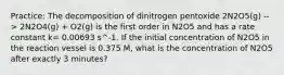 Practice: The decomposition of dinitrogen pentoxide 2N2O5(g) --> 2N2O4(g) + O2(g) is the first order in N2O5 and has a rate constant k= 0.00693 s^-1. If the initial concentration of N2O5 in the reaction vessel is 0.375 M, what is the concentration of N2O5 after exactly 3 minutes?