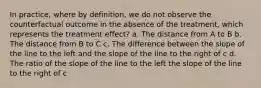 In practice, where by definition, we do not observe the counterfactual outcome in the absence of the treatment, which represents the treatment effect? a. The distance from A to B b. The distance from B to C c. The difference between the slope of the line to the left and the slope of the line to the right of c d. The ratio of the slope of the line to the left the slope of the line to the right of c