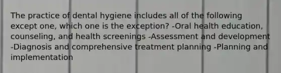 The practice of dental hygiene includes all of the following except one, which one is the exception? -Oral health education, counseling, and health screenings -Assessment and development -Diagnosis and comprehensive treatment planning -Planning and implementation