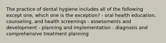 The practice of dental hygiene includes all of the following except one, which one is the exception? - oral health education, counseling, and health screenings - assessments and development - planning and implementation - diagnosis and comprehensive treatment planning