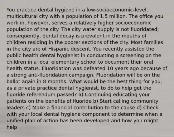 You practice dental hygiene in a low-socioeconomic-level, multicultural city with a population of 1.5 million. The office you work in, however, serves a relatively higher socioeconomic population of the city. The city water supply is not fluoridated; consequently, dental decay is prevalent in the mouths of children residing in the poorer sections of the city. Most families in the city are of Hispanic descent. You recently assisted the public health dental hygienist in conducting a screening on the children in a local elementary school to document their oral health status. Fluoridation was defeated 10 years ago because of a strong anti-fluoridation campaign. Fluoridation will be on the ballot again in 8 months. What would be the best thing for you, as a private practice dental hygienist, to do to help get the fluoride referendum passed? a) Continuing educating your patients on the benefits of fluoride b) Start calling community leaders c) Make a financial contribution to the cause d) Check with your local dental hygiene component to determine when a unified plan of action has been developed and how you might help